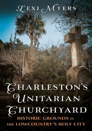 Charleston's Unitarian Churchyard: Historic Grounds in the Lowcountry's Holy City by Lexi Myers 9781634995818