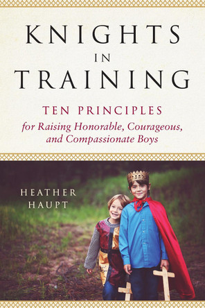Knights in Training: Ten Principles for Raising Honorable, Courageous, and Compassionate Boys by Heather Haupt 9780143130505