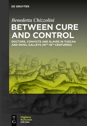 Between Cure and Control: Doctors, Convicts and Slaves in Tuscan and Papal Galleys (16th-18th Centuries) by Benedetta Chizzolini 9783111652894