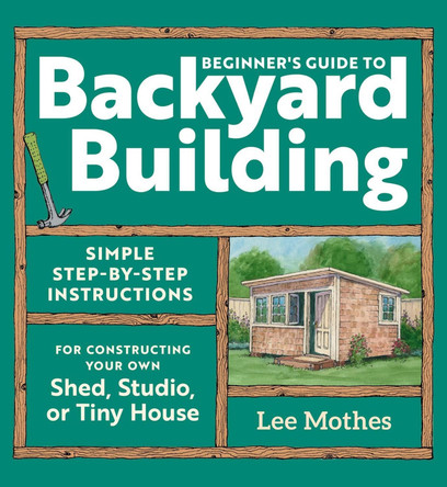 Beginner's Guide to Backyard Building: Simple Step-by-Step Instructions for Constructing Your Own Shed, Studio, or Tiny House by Lee Mothes 9781635869606