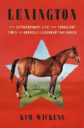 Lexington: The Extraordinary Life and Turbulent Times of America's Legendary Racehorse by Kim Wickens