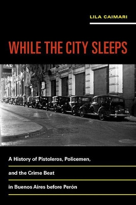 While the City Sleeps: A History of Pistoleros, Policemen, and the Crime Beat in Buenos Aires before Peron by Lila Caimari 9780520289437