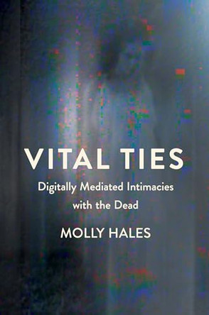 Vital Ties: Digitally Mediated Intimacies with the Dead by Molly Hales 9781501786655