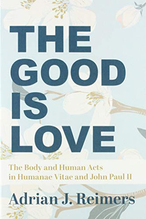 The Good Is Love: The Body and Human Acts in Humanae Vitae and John Paul II by Adrian Reimers 9781587313394