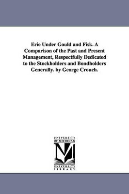 Erie Under Gould and Fisk. A Comparison of the Past and Present Management, Respectfully Dedicated to the Stockholders and Bondholders Generally. by George Crouch. by George Crouch 9781425512316