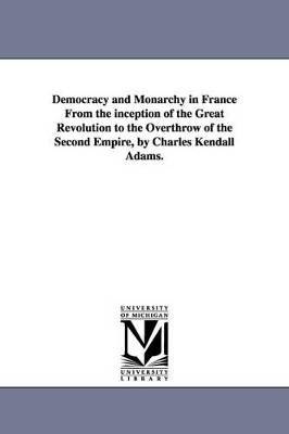 Democracy and Monarchy in France From the inception of the Great Revolution to the Overthrow of the Second Empire, by Charles Kendall Adams. by Charles Kendall Adams 9781425561185