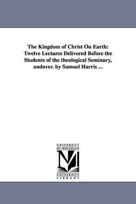 The Kingdom of Christ On Earth: Twelve Lectures Delivered Before the Students of the theological Seminary, andover. by Samuel Harris ... by Samuel Harris 9781425525217