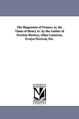The Huguenots of France; or, the Times of Henry Iv. by the Author of Ilverton Rectory, Allan Cameron, Evelyn Percival, Etc. by None 9781425516444