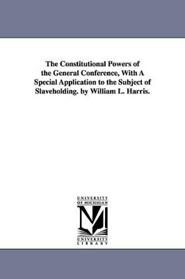 The Constitutional Powers of the General Conference, With A Special Application to the Subject of Slaveholding. by William L. Harris. by William Logan Bp Harris 9781425511821