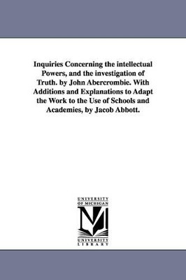Inquiries Concerning the intellectual Powers, and the investigation of Truth. by John Abercrombie. With Additions and Explanations to Adapt the Work to the Use of Schools and Academies, by Jacob Abbott. by John Abercrombie 9781425526986