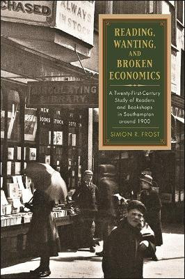 Reading, Wanting, and Broken Economics: A Twenty-First-Century Study of Readers and Bookshops in Southampton around 1900 by Simon R. Frost 9781438483511