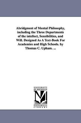 Abridgment of Mental Philosophy, including the Three Departments of the intellect, Sensibilities, and Will. Designed As A Text-Book For Academies and High Schools. by Thomas C. Upham. ... by Thomas Cogswell Upham 9781425562878