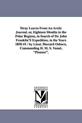 Stray Leaves From An Arctic Journal, or, Eighteen Months in the Polar Regions, in Search of Sir John Franklin'S Expedition, in the Years 1850-51 / by Lieut. Sherard Osborn, Commanding H. M. S. Vessel, Pioneer. by Sherard Osborn 9781425532956