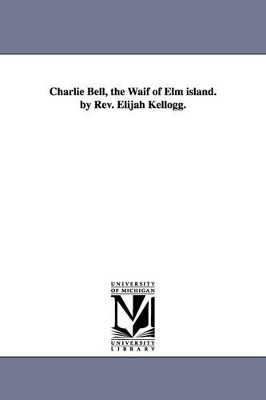 Charlie Bell, the Waif of Elm island. by Rev. Elijah Kellogg. by Elijah Kellogg 9781425535599