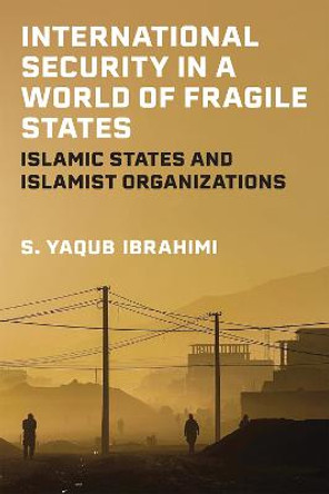 International Security in a World of Fragile States: Islamic States and Islamist Organizations by S. Yaqub Ibrahimi