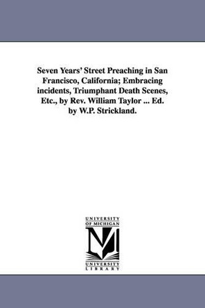 Seven Years' Street Preaching in San Francisco, California; Embracing incidents, Triumphant Death Scenes, Etc., by Rev. William Taylor ... Ed. by W.P. Strickland. by William Taylor 9781425545291