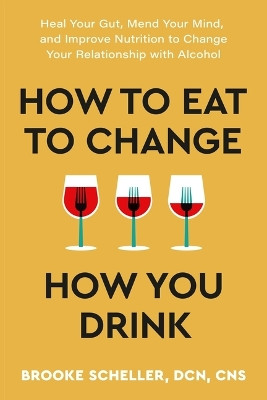 How to Eat to Change How You Drink: Heal Your Gut, Mend Your Mind, and Improve Nutrition to Change Your Relationship with Alcohol by Brooke Scheller 9781538768907