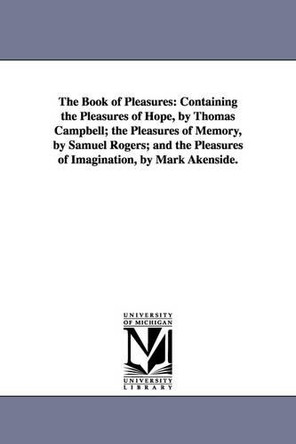 The Book of pleasures: containing The pleasures of hope, by Thomas Campbell; The pleasures of memory, by Samuel Rogers; and The pleasures of imagination, by Mark Akenside. by None 9781425516093