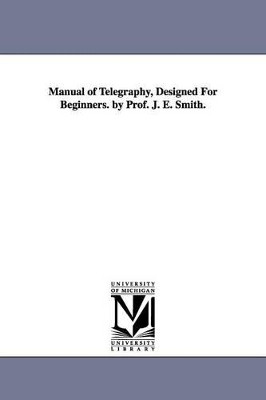 Manual of Telegraphy, Designed For Beginners. by Prof. J. E. Smith. by J E Smith 9781425512620