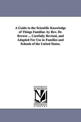 A Guide to the Scientific Knowledge of Things Familiar. by Rev. Dr. Brewer ... Carefully Revised, and Adapted For Use in Families and Schools of the United States. by Ebenezer Cobham Brewer 9781425556488