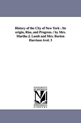 History of the City of New York: Its origin, Rise, and Progress. / by Mrs. Martha J. Lamb and Mrs. Burton Harrison Avol. 3 by Martha J (Martha Joanna) Lamb 9781425565961