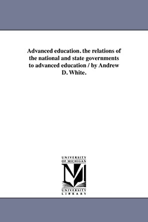 Advanced Education. the Relations of the National and State Governments to Advanced Education / By Andrew D. White. by Andrew Dickson White 9781418192235