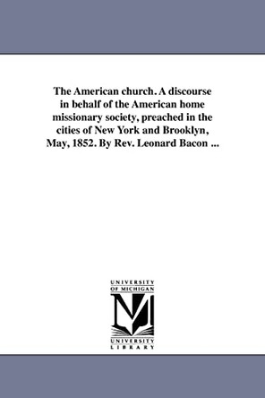 The American Church. a Discourse in Behalf of the American Home Missionary Society, Preached in the Cities of New York and Brooklyn, May, 1852. by REV. Leonard Bacon ... by Leonard Bacon 9781418192327