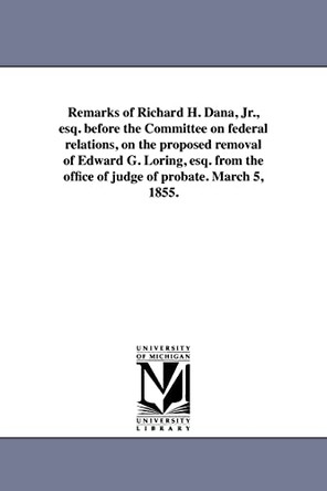 Remarks of Richard H. Dana, Jr., Esq. Before the Committee on Federal Relations, on the Proposed Removal of Edward G. Loring, Esq. from the Office of Judge of Probate. March 5, 1855. by Richard Henry Dana 9781418193065