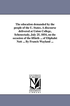 The Education Demanded by the People of the U. States. a Discourse Delivered at Union College, Schenectady, July 25, 1854, on the Occasion of the Fift by Francis Wayland, Jr. 9781418194284