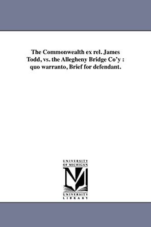 The Commonwealth Ex Rel. James Todd, vs. the Allegheny Bridge Co'y: Quo Warranto, Brief for Defendant. by Allegheny Bridge Company 9781418189624