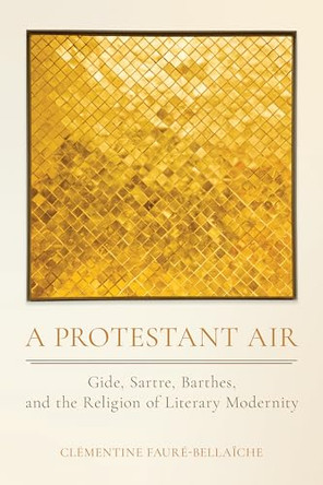 A Protestant Air: Gide, Sartre, Barthes, and the Religion of Literary Modernity by Clémentine Fauré-Bellaïche 9781501786952