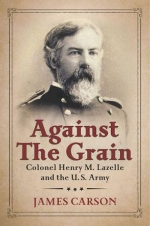 Against the Grain: Colonel Henry M. Lazelle and the U.S. Army by James Carson 9781574416114