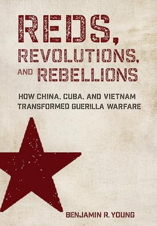 Reds, Revolutions, and Rebellions: How China, Cuba, and Vietnam Transformed Guerilla Warfare by Benjamin R. Young 9781501788338