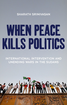 When Peace Kills Politics: International Intervention and Unending Wars in the Sudans by Sharath Srinivasan 9781849048316