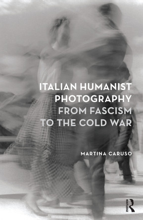 Italian Humanist Photography from Fascism to the Cold War by Martina Caruso 9781474246934
