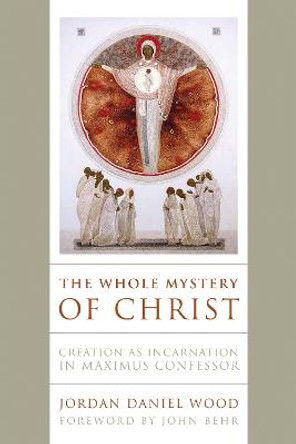 The Whole Mystery of Christ: Creation as Incarnation in Maximus Confessor by Jordan Daniel Wood