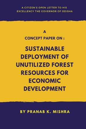 A Concept Paper on - Sustainable Deployment of Unutilized Forest Resources for Economic Development.   - A Citizen’s Open Letter To his Excellency The Governor of Odisha by Pranab K Mishra 9789364520683