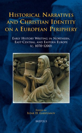 Historical Narratives and Christian Identity on a European Periphery: Early History Writing in Northern, East-Central, and Eastern Europe (c. 1070-1200) by Ildar H Garipzanov 9782503533674
