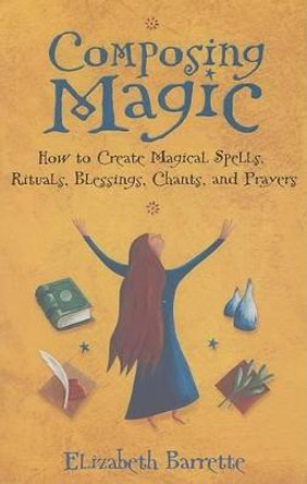 Composing Magic: How to Create Magical Spells Rituals Blessings Chants and Prayers by Elizabeth Barrette