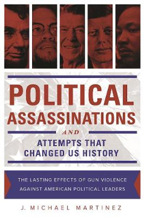 Political Assassinations and Attempts in US History: The Lasting Effects of Gun Violence Against American Political Leaders by J. Michael Martinez