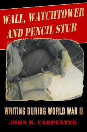 Wall, Watchtower, and Pencil Stub: Writing During World War II by John R. Carpenter