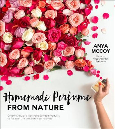 Homemade Perfume from Nature: Create Exquisite, Naturally Scented Products to Fill Your Life with Botanical Aromas by Anya McCoy