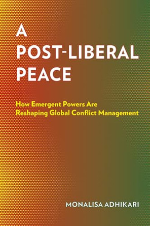 A Post-Liberal Peace: How Emergent Powers Are Reshaping Global Conflict Management by Monalisa Adhikari 9781501788093