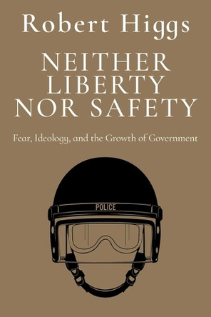 Neither Liberty Nor Safety: Fear, Ideology, and the Growth of Government by Robert Higgs 9781598134322