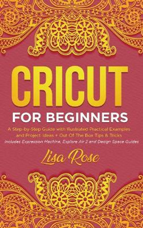 Cricut For Beginners: A Step-by-Step Guide with Illustrated Practical Examples and Project Ideas + Out Of The Box Tips & Tricks (Includes Expression Machine, Explore Air 2 and Design Space Guides) by Lisa Rose