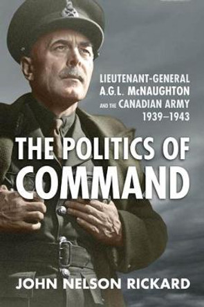 Politics of Command: Lieutenant-General A.G.L. McNaughton and the Canadian Army, 1939-1943 by John Nelson Rickard