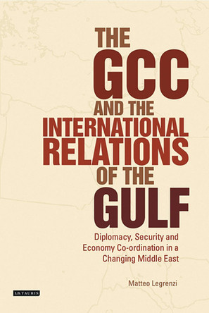 The GCC and the International Relations of the Gulf: Diplomacy, Security and Economic Coordination in a Changing Middle East by Matteo Legrenzi 9781784532369