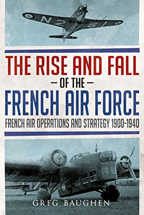 The Rise and Fall of the French Air Force: French Air Operations and Strategy 1900-1940 by Greg Baughen 9781781556443