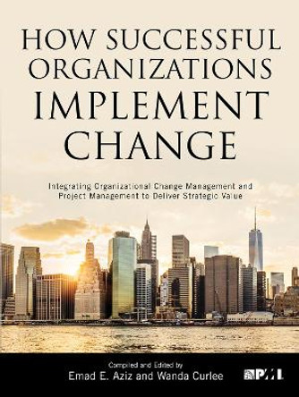 How Successful Organizations Implement Change: Integrating Organizational Change Management and Project Management to Deliver Strategic Value by Emad E. Aziz