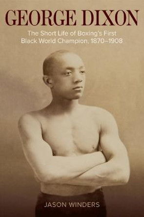 George Dixon: The Short Life of Boxing's First Black World Champion, 1870-1908 by Jason Winders
